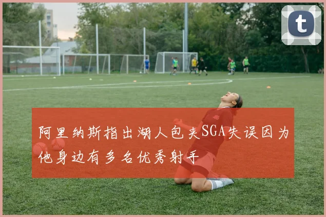 阿里纳斯指出湖人包夹SGA失误因为他身边有多名优秀射手