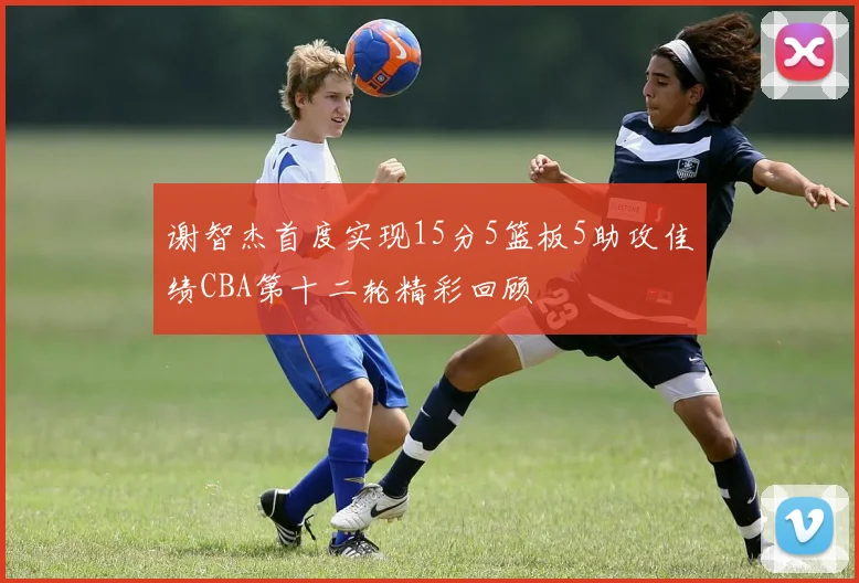 谢智杰首度实现15分5篮板5助攻佳绩CBA第十二轮精彩回顾
