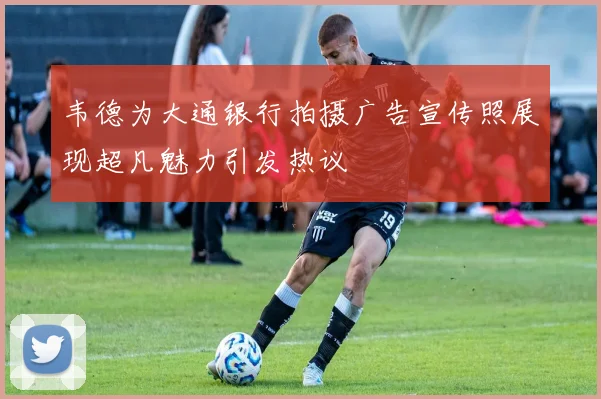 韦德为大通银行拍摄广告宣传照展现超凡魅力引发热议