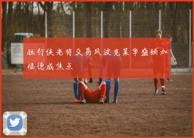 独行侠老将交易风波克莱华盛顿加福德成焦点