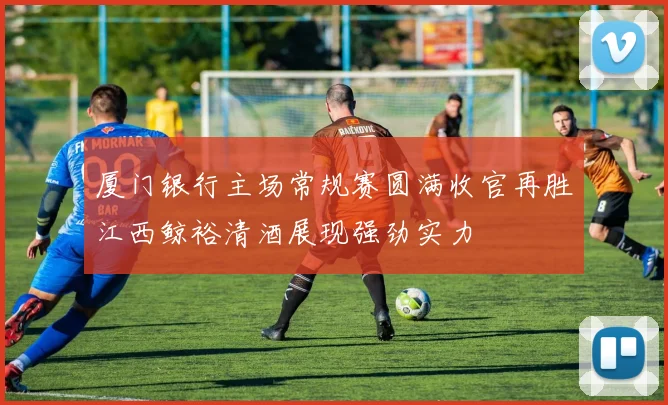 厦门银行主场常规赛圆满收官再胜江西鲸裕清酒展现强劲实力