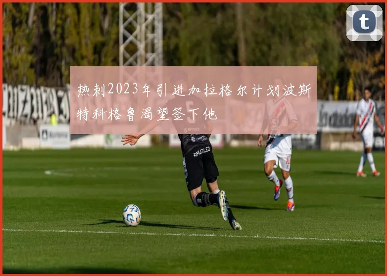热刺2023年引进加拉格尔计划波斯特科格鲁渴望签下他