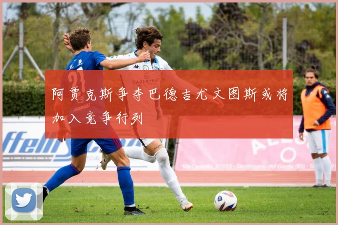 阿贾克斯争夺巴德吉尤文图斯或将加入竞争行列