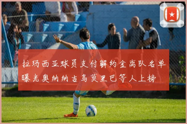 拉玛西亚球员支付解约金离队名单曝光奥纳纳吉乌莫里巴等人上榜