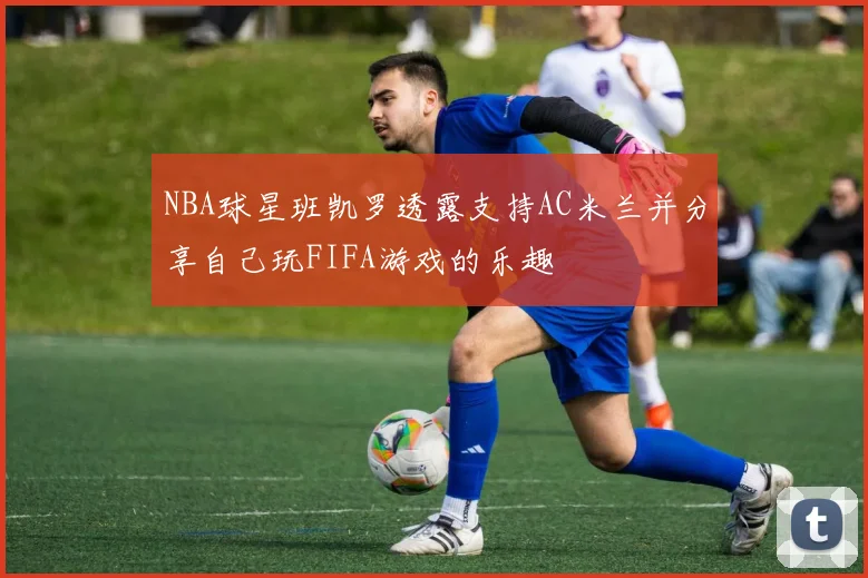 NBA球星班凯罗透露支持AC米兰并分享自己玩FIFA游戏的乐趣