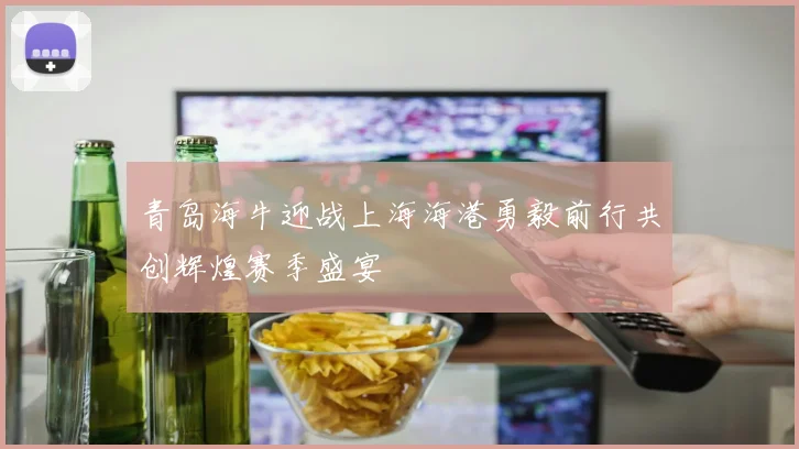 青岛海牛迎战上海海港勇毅前行共创辉煌赛季盛宴