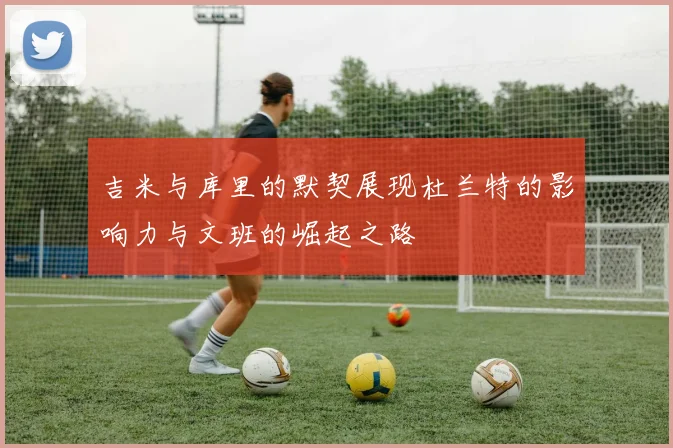 吉米与库里的默契展现杜兰特的影响力与文班的崛起之路