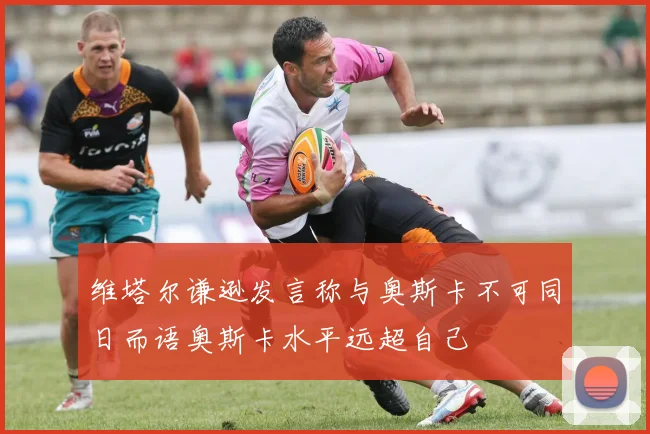 维塔尔谦逊发言称与奥斯卡不可同日而语奥斯卡水平远超自己