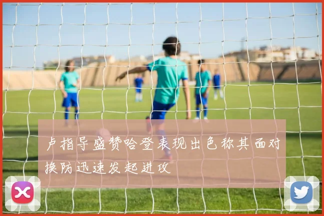 卢指导盛赞哈登表现出色称其面对换防迅速发起进攻